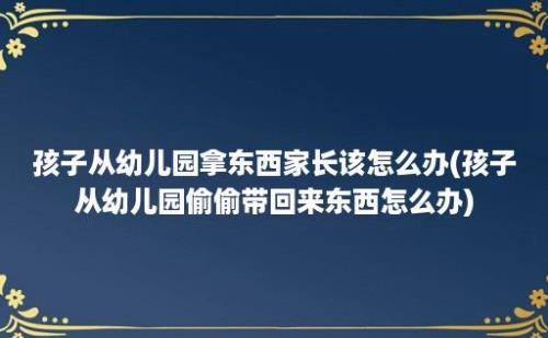 孩子从幼儿园拿东西家长该怎么办(孩子从幼儿园偷偷带回来东西怎么办)