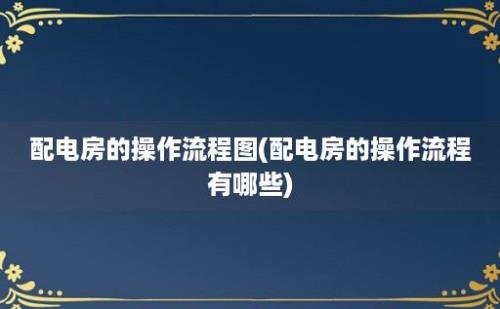 配电房的操作流程图(配电房的操作流程有哪些)