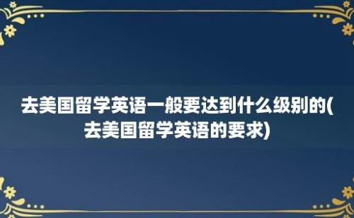 去美国留学英语一般要达到什么级别的(去美国留学英语的要求)