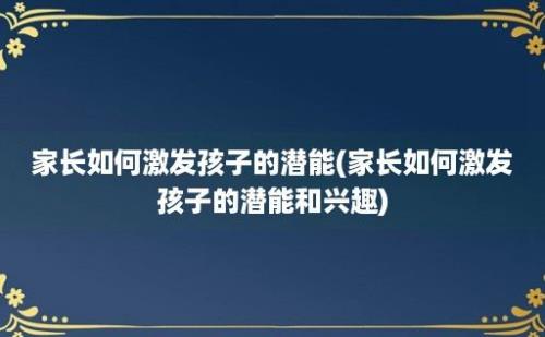 家长如何激发孩子的潜能(家长如何激发孩子的潜能和兴趣)