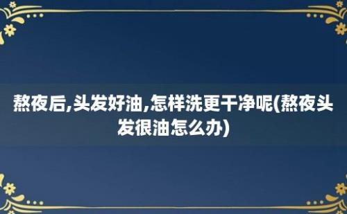 熬夜后,头发好油,怎样洗更干净呢(熬夜头发很油怎么办)