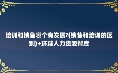 培训和销售哪个有发展?(销售和培训的区别)+环球人力资源智库