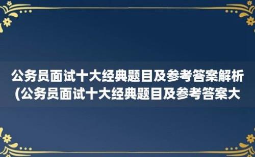 公务员面试十大经典题目及参考答案解析(公务员面试十大经典题目及参考答案大全)