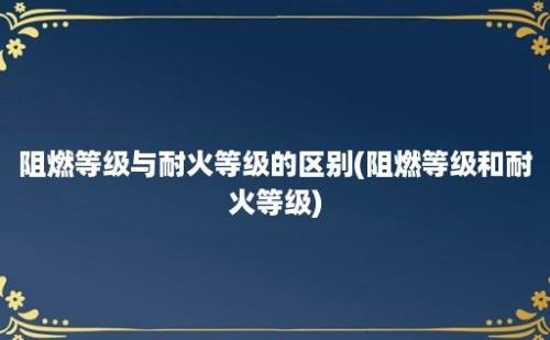 阻燃等级与耐火等级的区别(阻燃等级和耐火等级)