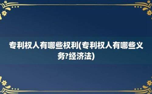 专利权人有哪些权利(专利权人有哪些义务?经济法)