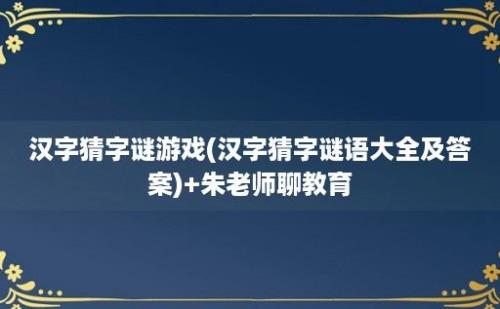 汉字猜字谜游戏(汉字猜字谜语大全及答案)+朱老师聊教育