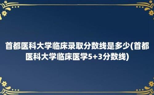 首都医科大学临床录取分数线是多少(首都医科大学临床医学5+3分数线)