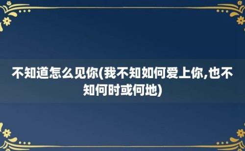 不知道怎么见你(我不知如何爱上你,也不知何时或何地)