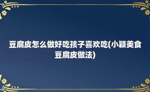 豆腐皮怎么做好吃孩子喜欢吃(小颖美食豆腐皮做法)