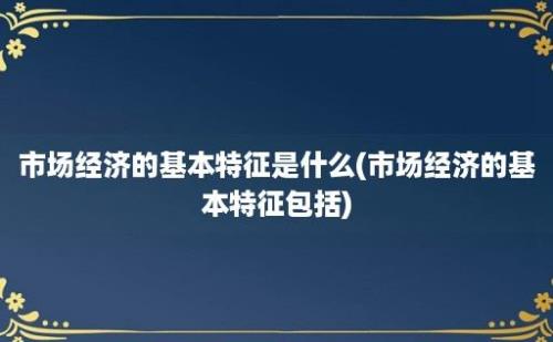 市场经济的基本特征是什么(市场经济的基本特征包括)