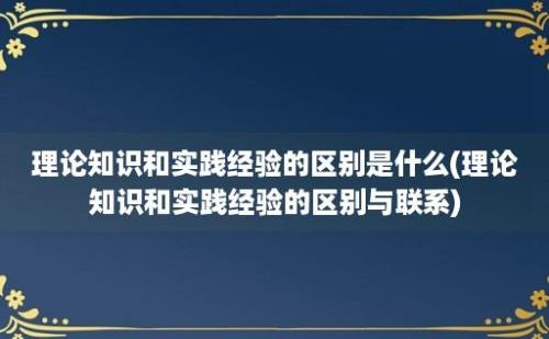 理论知识和实践经验的区别是什么(理论知识和实践经验的区别与联系)