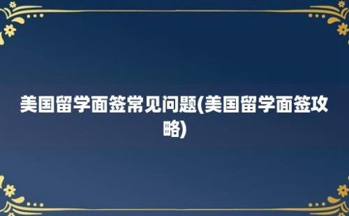 美国留学面签常见问题(美国留学面签攻略)