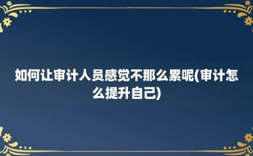 如何让审计人员感觉不那么累呢(审计怎么提升自己)