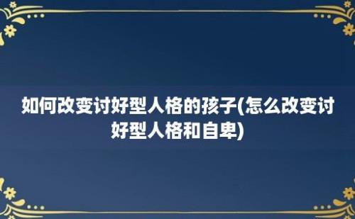 如何改变讨好型人格的孩子(怎么改变讨好型人格和自卑)