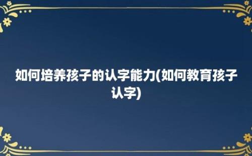 如何培养孩子的认字能力(如何教育孩子认字)