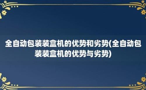 全自动包装装盒机的优势和劣势(全自动包装装盒机的优势与劣势)