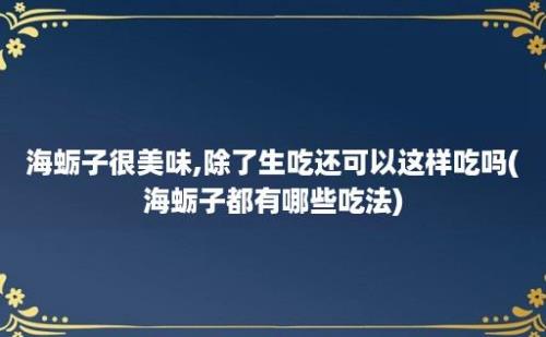 海蛎子很美味,除了生吃还可以这样吃吗(海蛎子都有哪些吃法)