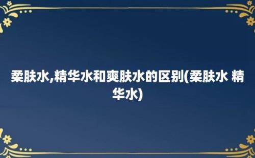 柔肤水,精华水和爽肤水的区别(柔肤水 精华水)