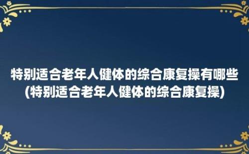 特别适合老年人健体的综合康复操有哪些(特别适合老年人健体的综合康复操)