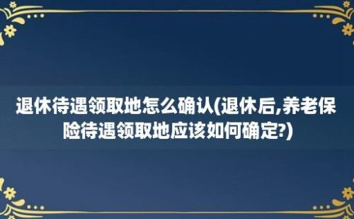 退休待遇领取地怎么确认(退休后,养老保险待遇领取地应该如何确定?)