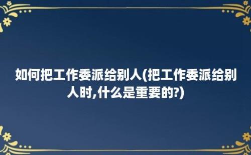 如何把工作委派给别人(把工作委派给别人时,什么是重要的?)