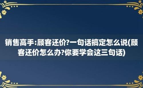 销售高手:顾客还价?一句话搞定怎么说(顾客还价怎么办?你要学会这三句话)