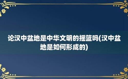 论汉中盆地是中华文明的摇篮吗(汉中盆地是如何形成的)