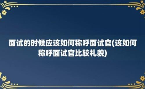 面试的时候应该如何称呼面试官(该如何称呼面试官比较礼貌)