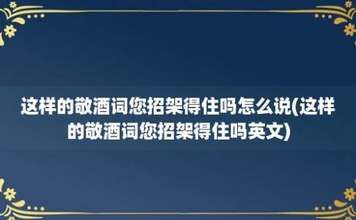 这样的敬酒词您招架得住吗怎么说(这样的敬酒词您招架得住吗)