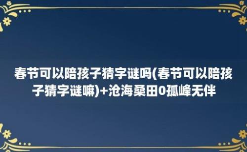 春节可以陪孩子猜字谜吗(春节可以陪孩子猜字谜嘛)+沧海桑田0孤峰无伴