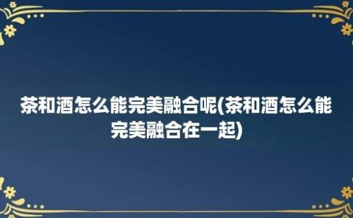 茶和酒怎么能完美融合呢(茶和酒怎么能完美融合在一起)