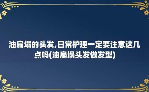 油扁塌的头发,日常护理一定要注意这几点吗(油扁塌头发做发型)