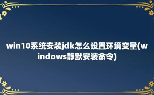 win10系统安装jdk怎么设置环境变量(windows静默安装命令)