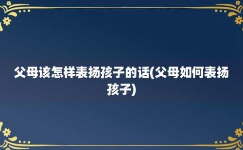 父母该怎样表扬孩子的话(父母如何表扬孩子)