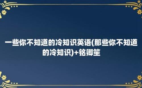 一些你不知道的冷知识英语(那些你不知道的冷知识)+铭卿笙