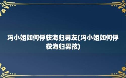 冯小姐如何俘获海归男友(冯小姐如何俘获海归男孩)