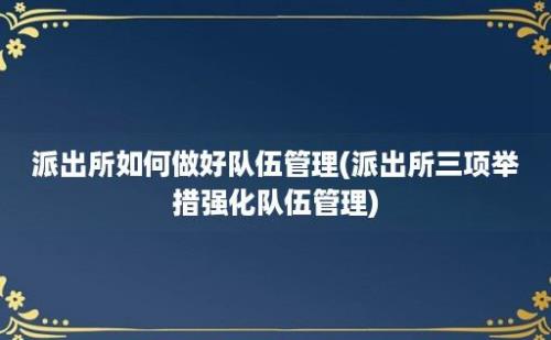 派出所如何做好队伍管理(派出所三项举措强化队伍管理)