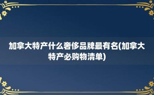 加拿大特产什么奢侈品牌最有名(加拿大特产必购物清单)