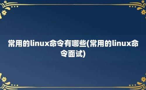 常用的linux命令有哪些(常用的linux命令面试)