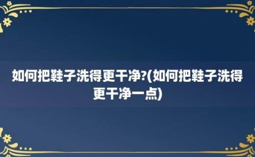 如何把鞋子洗得更干净?(如何把鞋子洗得更干净一点)