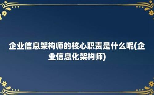 企业信息架构师的核心职责是什么呢(企业信息化架构师)