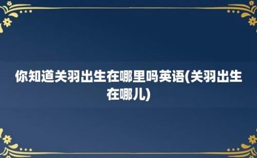 你知道关羽出生在哪里吗(关羽出生在哪儿)