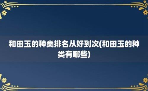 和田玉的种类排名从好到次(和田玉的种类有哪些)