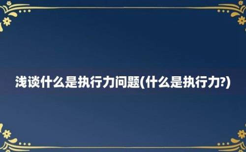 浅谈什么是执行力问题(什么是执行力?)