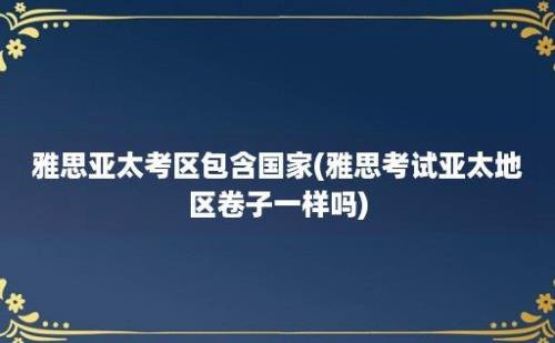 雅思亚太考区包含国家(雅思考试亚太地区卷子一样吗)