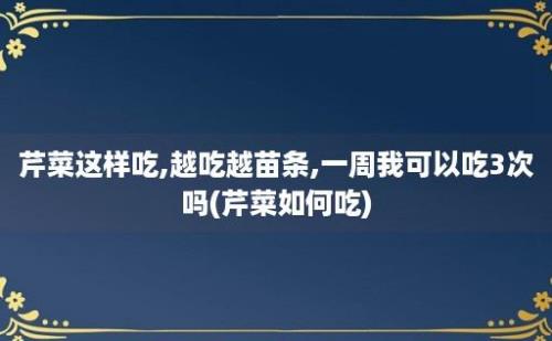 芹菜这样吃,越吃越苗条,一周我可以吃3次吗(芹菜如何吃)