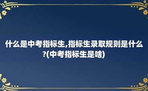 什么是中考指标生,指标生录取规则是什么?(中考指标生是啥)