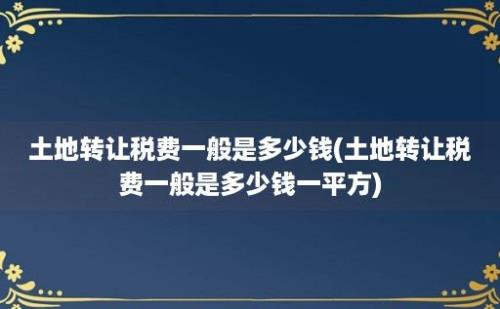 土地转让税费一般是多少钱(土地转让税费一般是多少钱一平方)