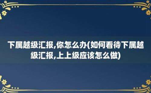 下属越级汇报,你怎么办(如何看待下属越级汇报,上上级应该怎么做)