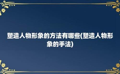 塑造人物形象的方法有哪些(塑造人物形象的手法)